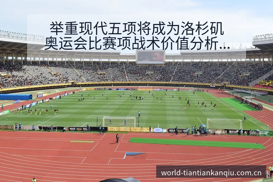 举重现代五项将成为洛杉矶奥运会比赛项战术价值分析与阵容影 - 天天看球app